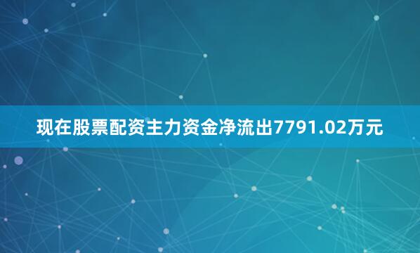 现在股票配资主力资金净流出7791.02万元