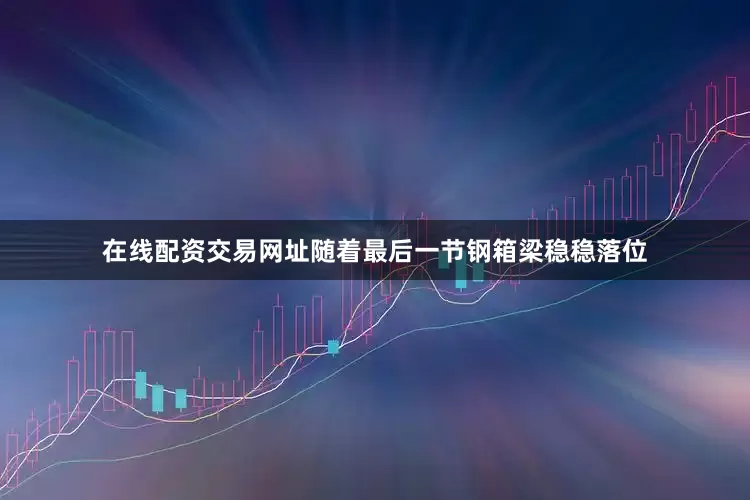 在线配资交易网址随着最后一节钢箱梁稳稳落位