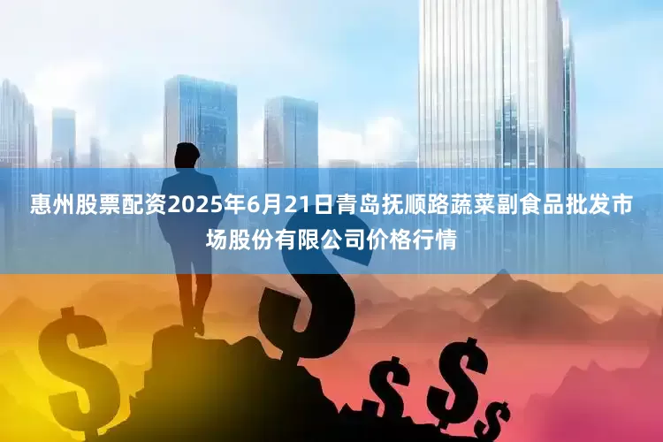 惠州股票配资2025年6月21日青岛抚顺路蔬菜副食品批发市场股份有限公司价格行情