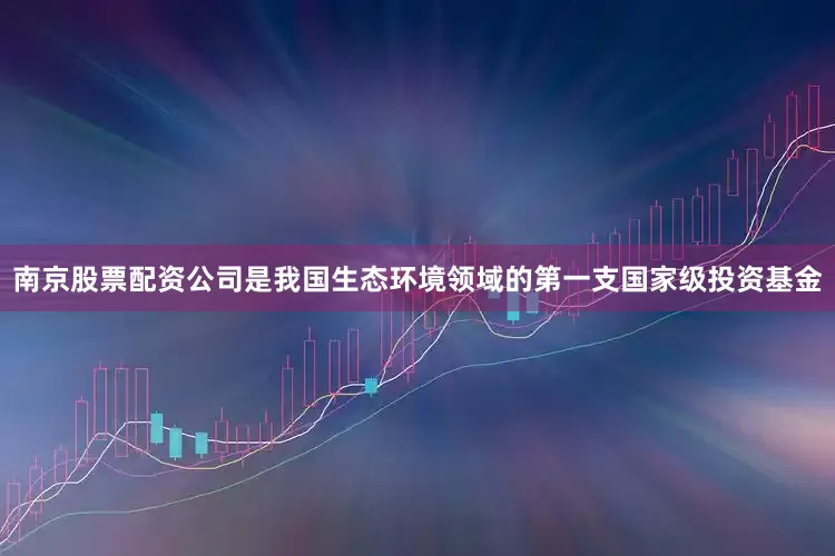 南京股票配资公司是我国生态环境领域的第一支国家级投资基金