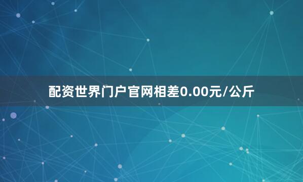 配资世界门户官网相差0.00元/公斤