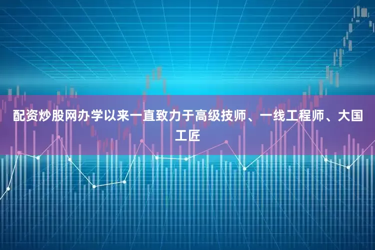 配资炒股网办学以来一直致力于高级技师、一线工程师、大国工匠