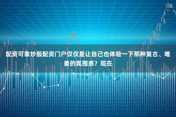 配资可靠炒股配资门户仅仅是让自己也体验一下那种复古、唯美的氛围感？现在