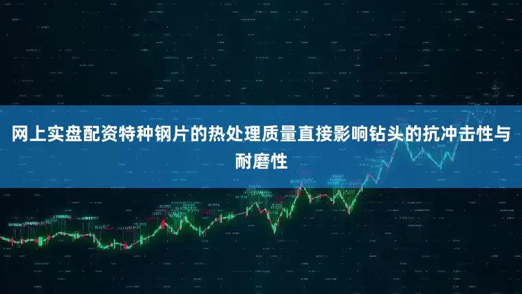 网上实盘配资特种钢片的热处理质量直接影响钻头的抗冲击性与耐磨性
