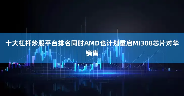 十大杠杆炒股平台排名同时AMD也计划重启MI308芯片对华销售