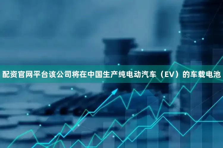配资官网平台该公司将在中国生产纯电动汽车（EV）的车载电池