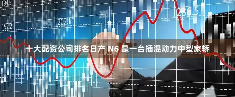 十大配资公司排名日产 N6 是一台插混动力中型家轿