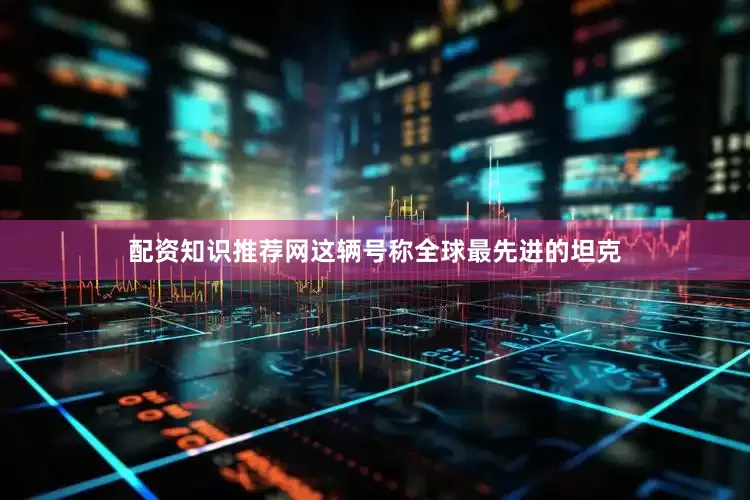 配资知识推荐网这辆号称全球最先进的坦克