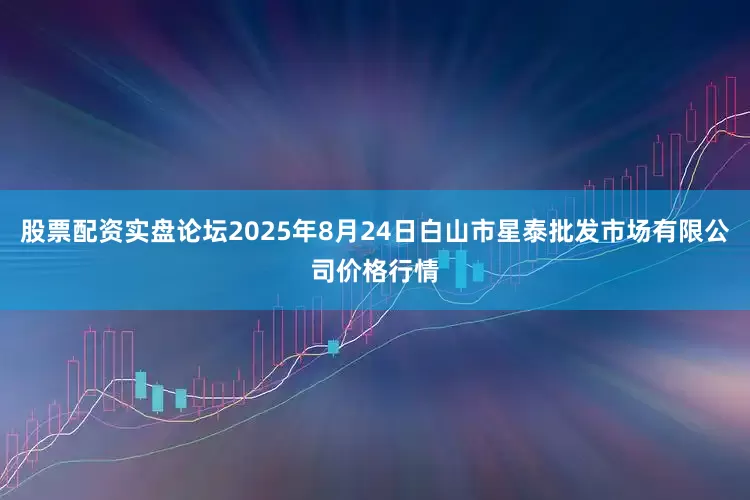 股票配资实盘论坛2025年8月24日白山市星泰批发市场有限公司价格行情