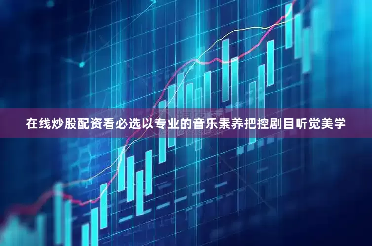 在线炒股配资看必选以专业的音乐素养把控剧目听觉美学