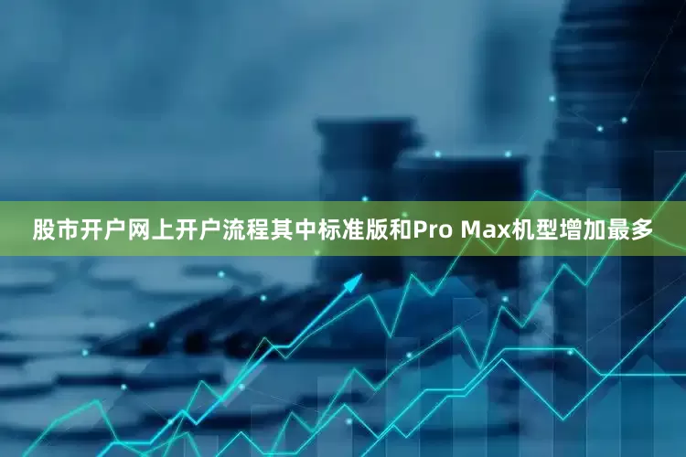 股市开户网上开户流程其中标准版和Pro Max机型增加最多